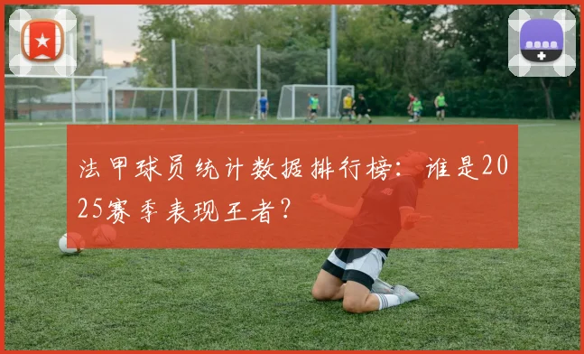 法甲球员统计数据排行榜:谁是2025赛季表现王者?