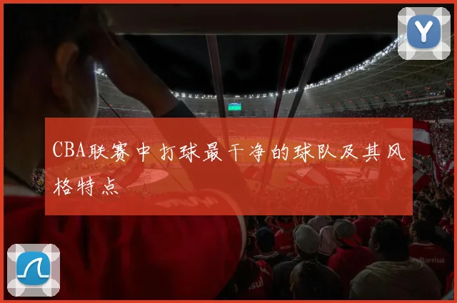 CBA联赛中打球最干净的球队及其风格特点