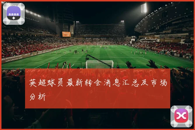英超球员最新转会消息汇总及市场分析