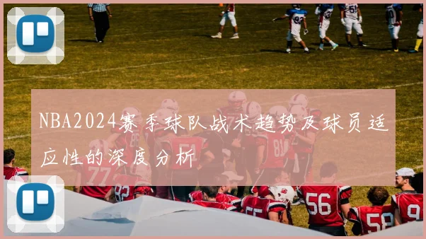 NBA2024赛季球队战术趋势及球员适应性的深度分析