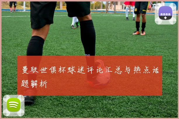 曼联世俱杯球迷评论汇总与热点话题解析