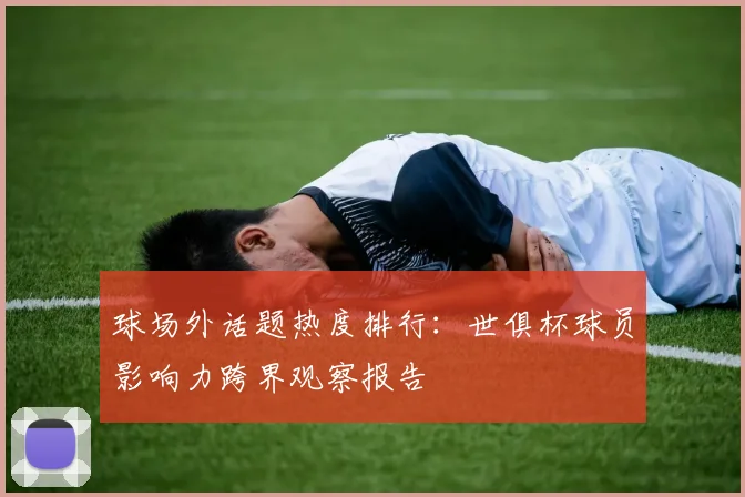 球场外话题热度排行:世俱杯球员影响力跨界观察报告