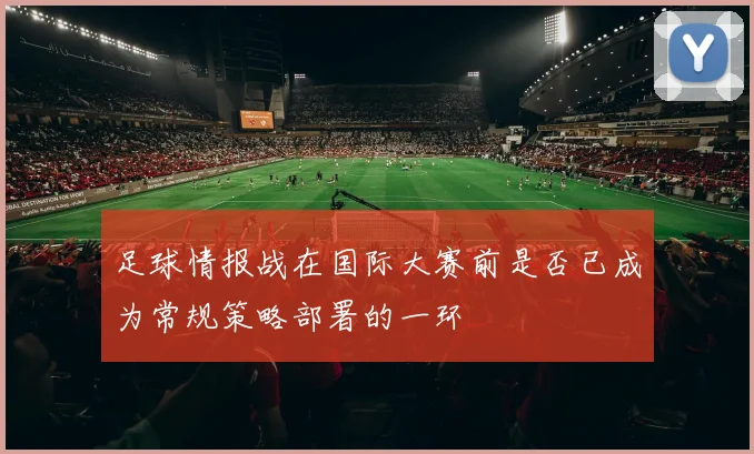 足球情报战在国际大赛前是否已成为常规策略部署的一环
