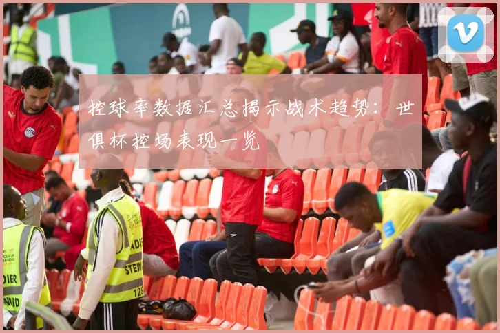 控球率数据汇总揭示战术趋势：世俱杯控场表现一览